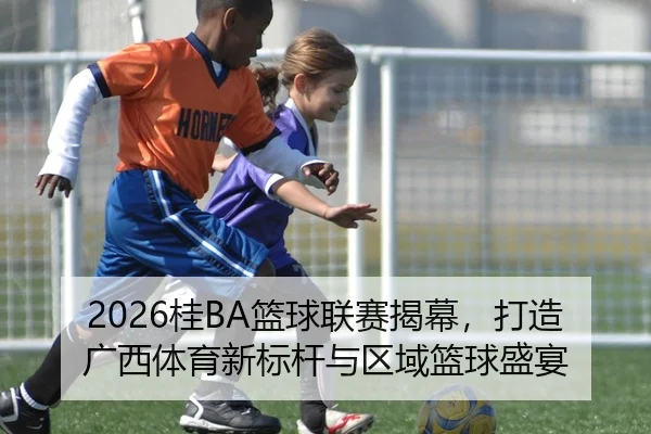 2026桂BA篮球联赛揭幕，打造广西体育新标杆与区域篮球盛宴